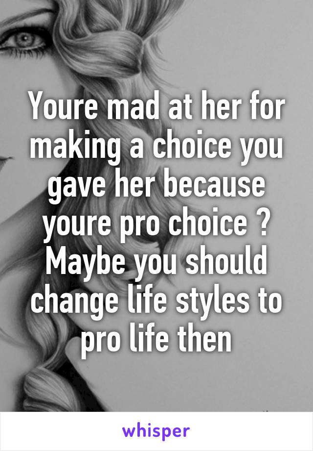 Youre mad at her for making a choice you gave her because youre pro choice ? Maybe you should change life styles to pro life then