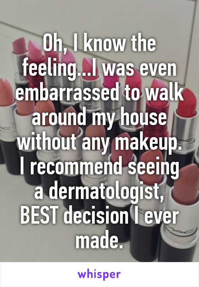 Oh, I know the feeling...I was even embarrassed to walk around my house without any makeup. I recommend seeing a dermatologist, BEST decision I ever made.