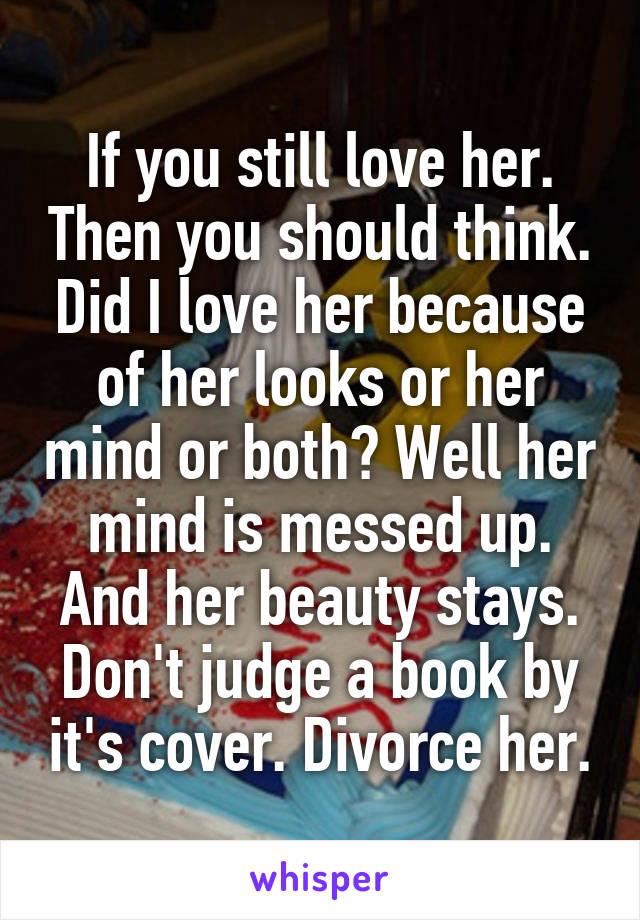 If you still love her. Then you should think. Did I love her because of her looks or her mind or both? Well her mind is messed up. And her beauty stays. Don't judge a book by it's cover. Divorce her.