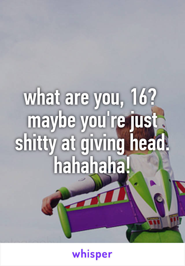 what are you, 16?  maybe you're just shitty at giving head. hahahaha!