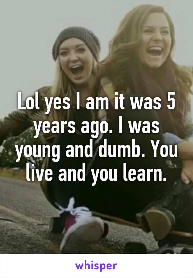 Lol yes I am it was 5 years ago. I was young and dumb. You live and you learn.