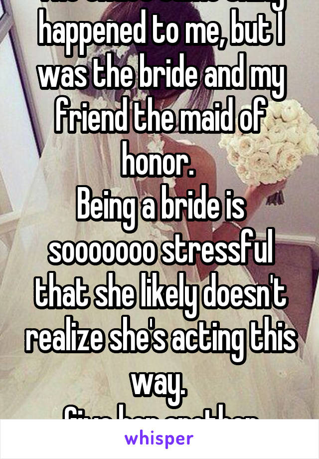 The exact same thing happened to me, but I was the bride and my friend the maid of honor. 
Being a bride is sooooooo stressful that she likely doesn't realize she's acting this way. 
Give her another chance. 
