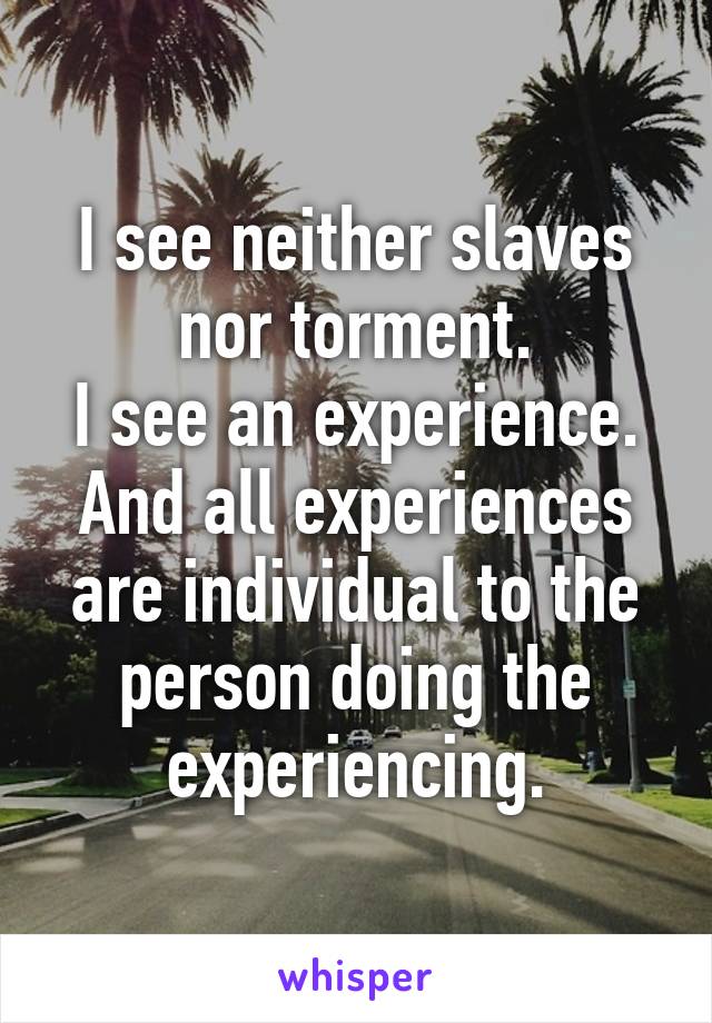 I see neither slaves nor torment.
I see an experience.
And all experiences are individual to the person doing the experiencing.