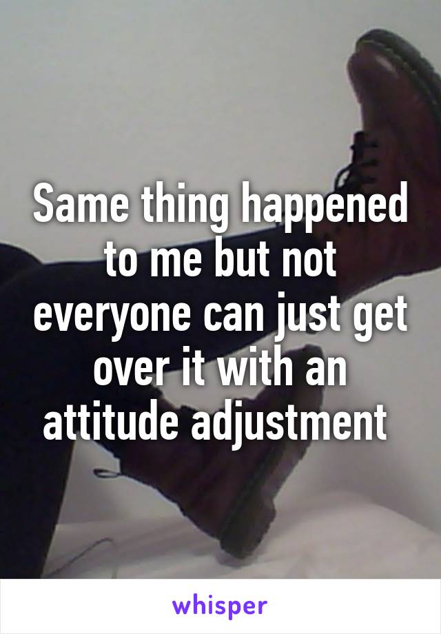 Same thing happened to me but not everyone can just get over it with an attitude adjustment 