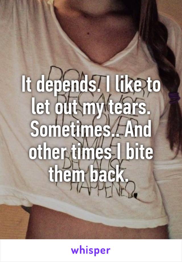 It depends. I like to let out my tears. Sometimes.. And other times I bite them back. 