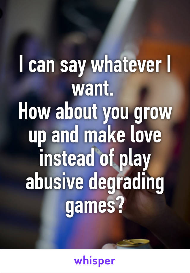 I can say whatever I want. 
How about you grow up and make love instead of play abusive degrading games?