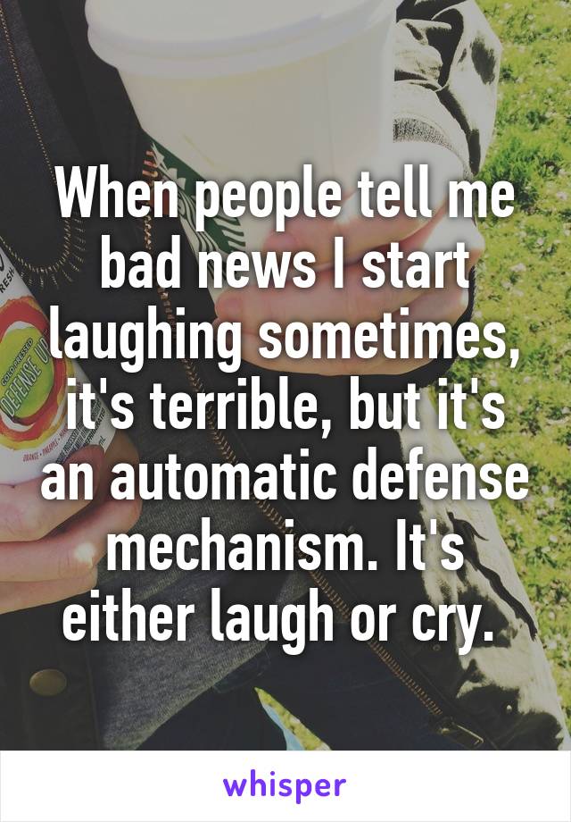When people tell me bad news I start laughing sometimes, it's terrible, but it's an automatic defense mechanism. It's either laugh or cry. 
