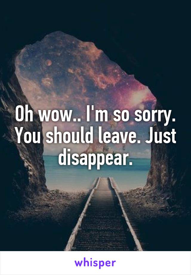 Oh wow.. I'm so sorry. You should leave. Just disappear.