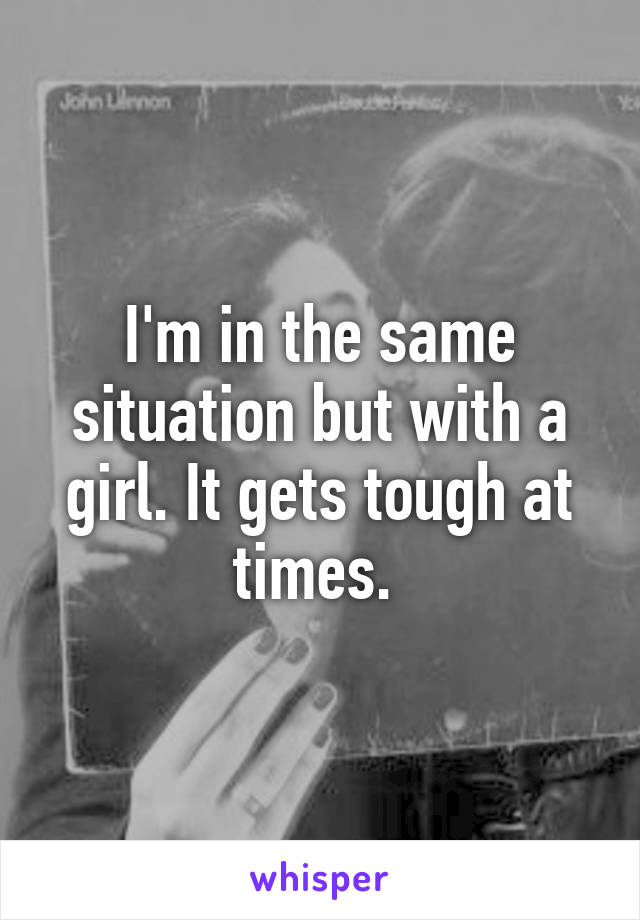 I'm in the same situation but with a girl. It gets tough at times. 