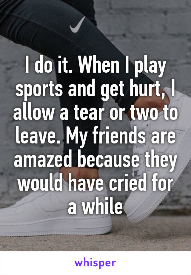 I do it. When I play sports and get hurt, I allow a tear or two to leave. My friends are amazed because they would have cried for a while