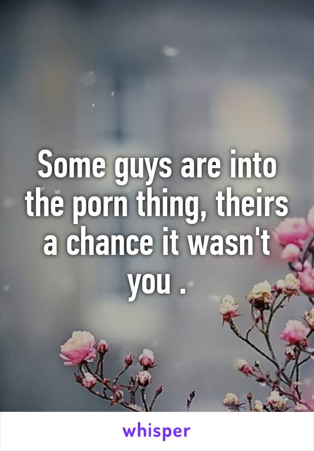 Some guys are into the porn thing, theirs a chance it wasn't you .