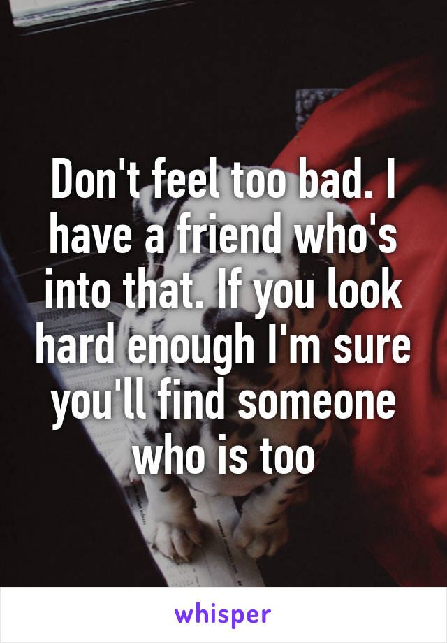 Don't feel too bad. I have a friend who's into that. If you look hard enough I'm sure you'll find someone who is too