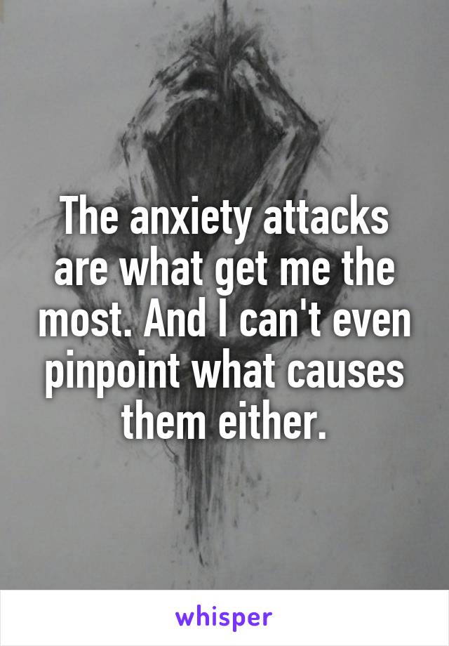The anxiety attacks are what get me the most. And I can't even pinpoint what causes them either.