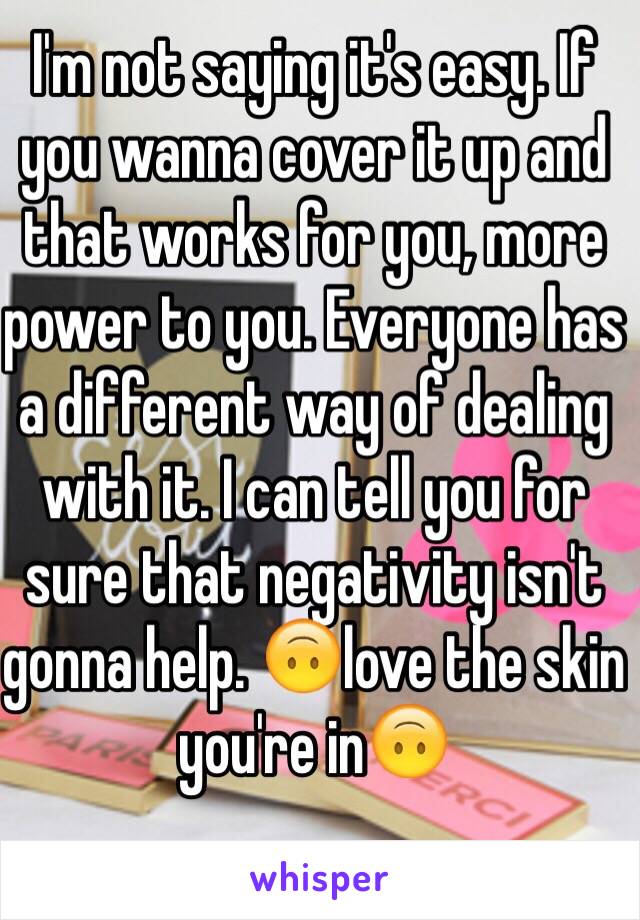 I'm not saying it's easy. If you wanna cover it up and that works for you, more power to you. Everyone has a different way of dealing with it. I can tell you for sure that negativity isn't gonna help. 🙃love the skin you're in🙃