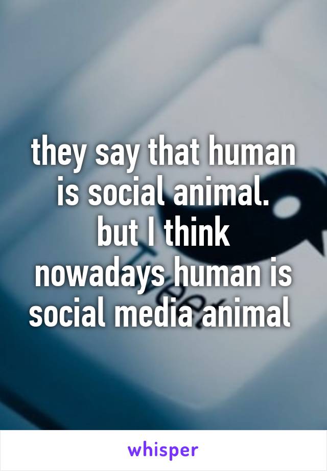 they say that human is social animal. but I think nowadays human is social  media animal