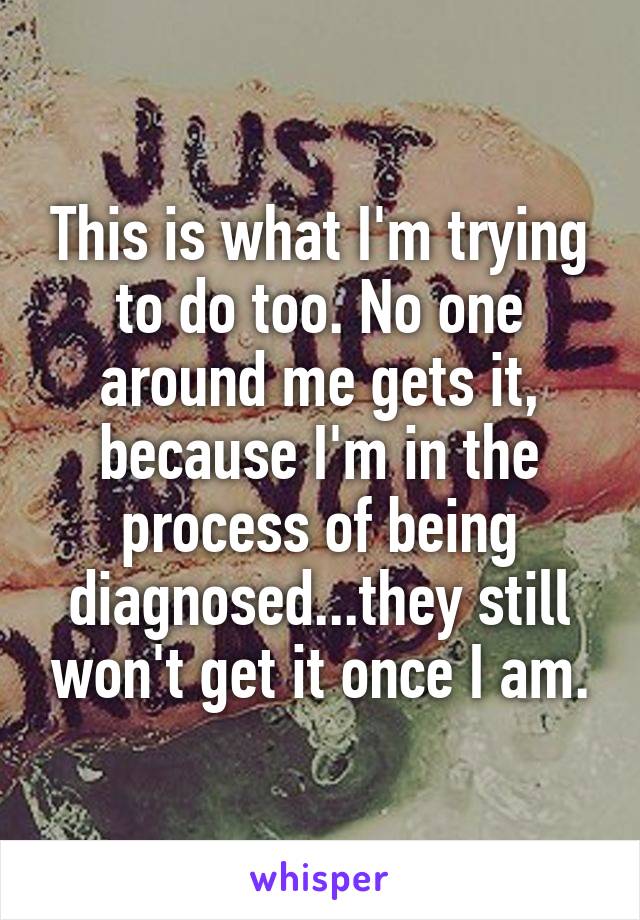 This is what I'm trying to do too. No one around me gets it, because I'm in the process of being diagnosed...they still won't get it once I am.