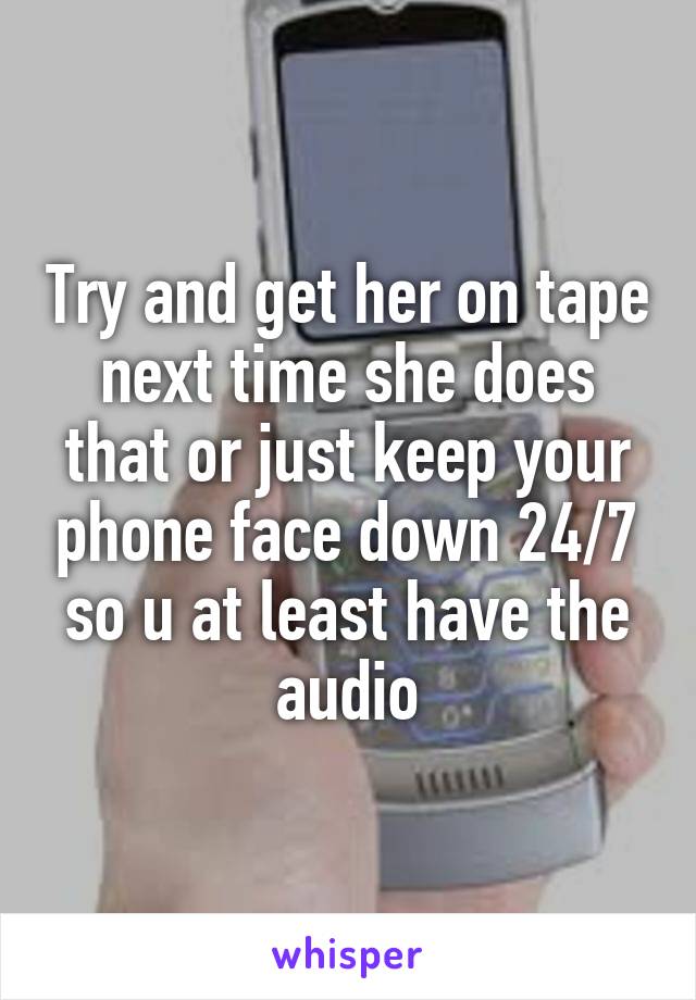 Try and get her on tape next time she does that or just keep your phone face down 24/7 so u at least have the audio