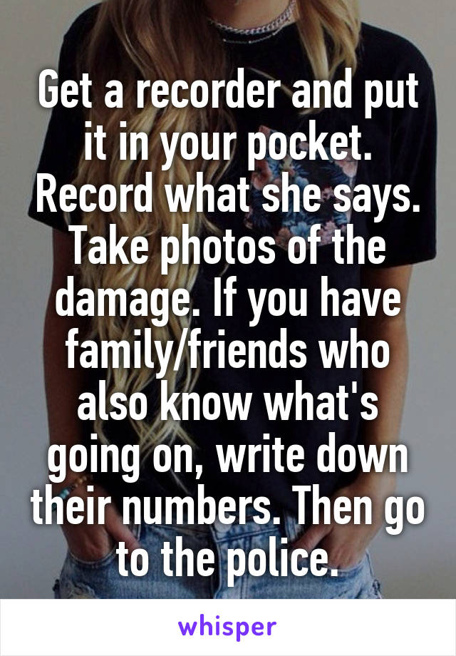 Get a recorder and put it in your pocket. Record what she says. Take photos of the damage. If you have family/friends who also know what's going on, write down their numbers. Then go to the police.