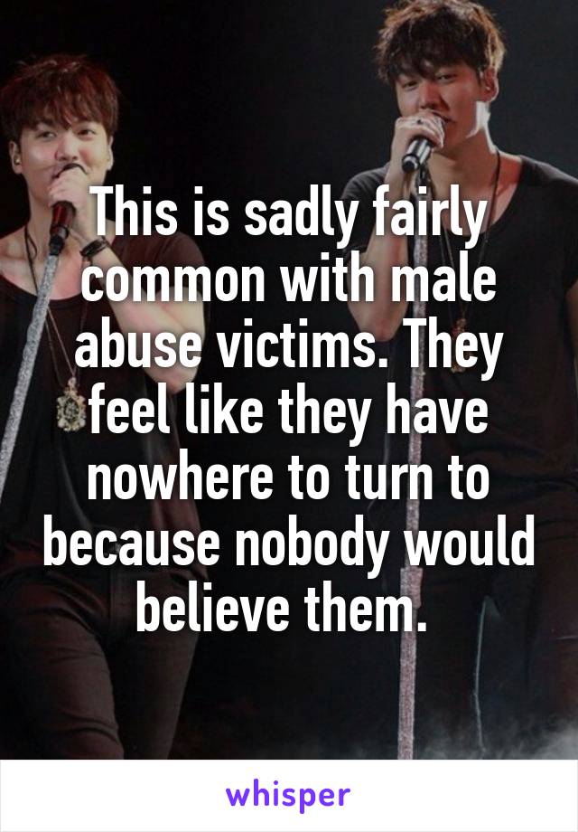 This is sadly fairly common with male abuse victims. They feel like they have nowhere to turn to because nobody would believe them. 