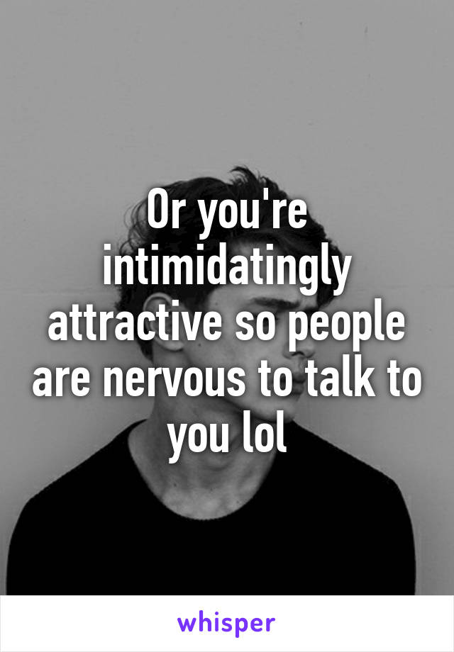 Or you're intimidatingly attractive so people are nervous to talk to you lol