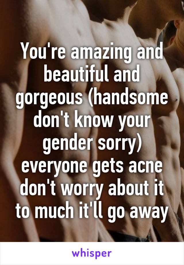 You're amazing and beautiful and gorgeous (handsome don't know your gender sorry) everyone gets acne don't worry about it to much it'll go away