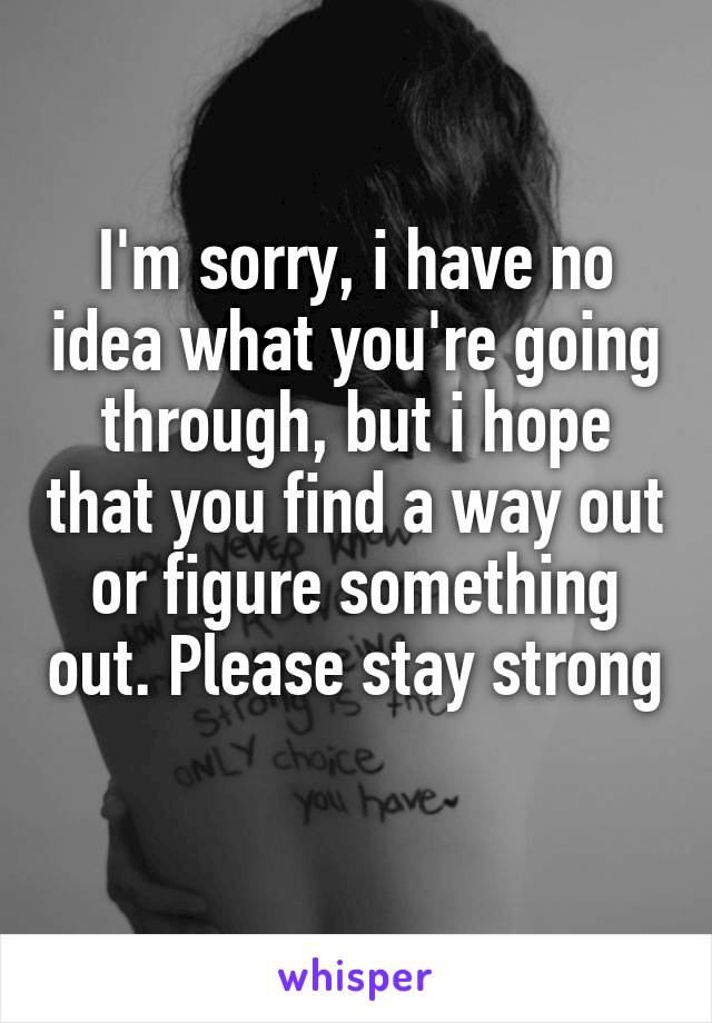 I'm sorry, i have no idea what you're going through, but i hope that you find a way out or figure something out. Please stay strong 