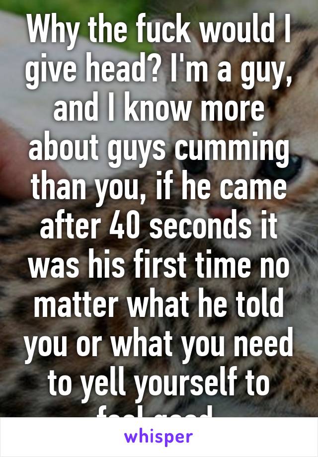 Why the fuck would I give head? I'm a guy, and I know more about guys cumming than you, if he came after 40 seconds it was his first time no matter what he told you or what you need to yell yourself to feel good.