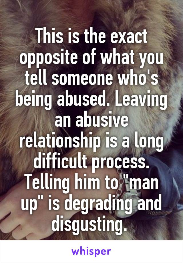 This is the exact opposite of what you tell someone who's being abused. Leaving an abusive relationship is a long difficult process. Telling him to "man up" is degrading and disgusting. 