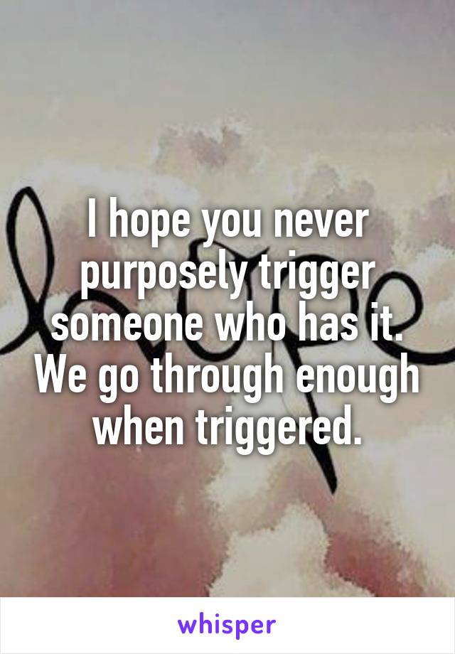 I hope you never purposely trigger someone who has it. We go through enough when triggered.