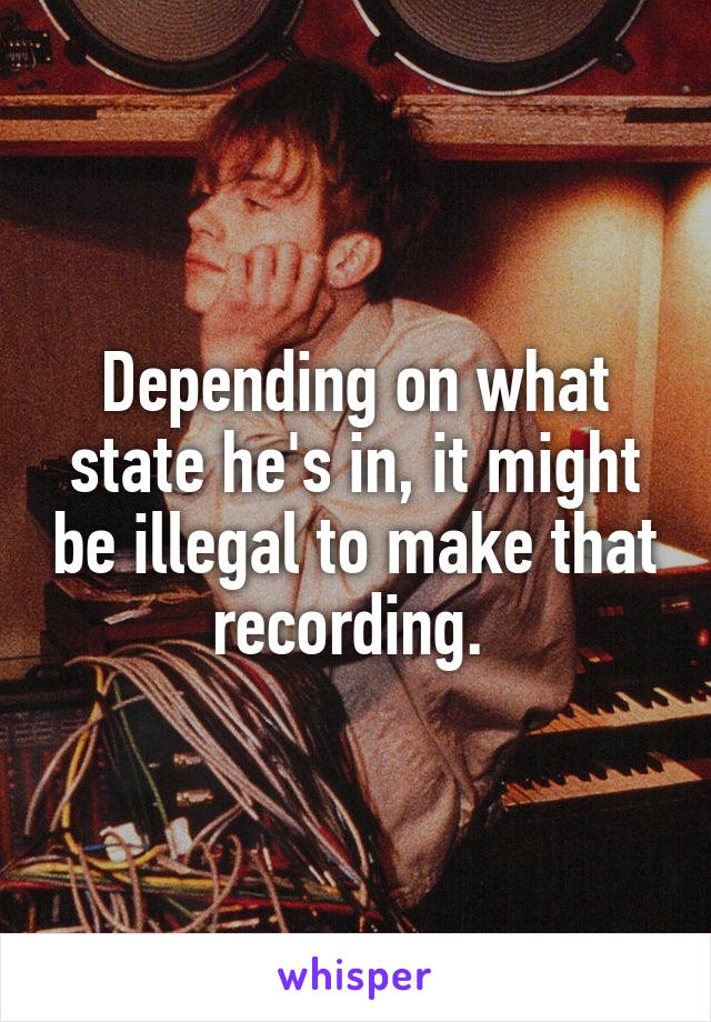 Depending on what state he's in, it might be illegal to make that recording. 