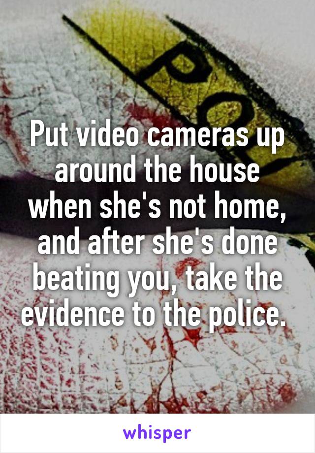 Put video cameras up around the house when she's not home, and after she's done beating you, take the evidence to the police. 