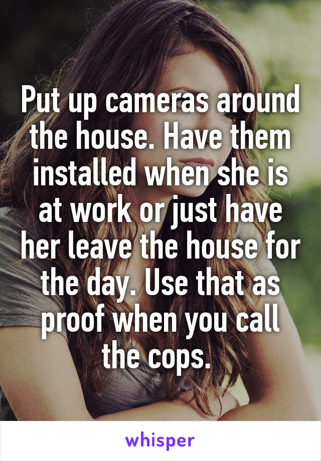 Put up cameras around the house. Have them installed when she is at work or just have her leave the house for the day. Use that as proof when you call the cops. 