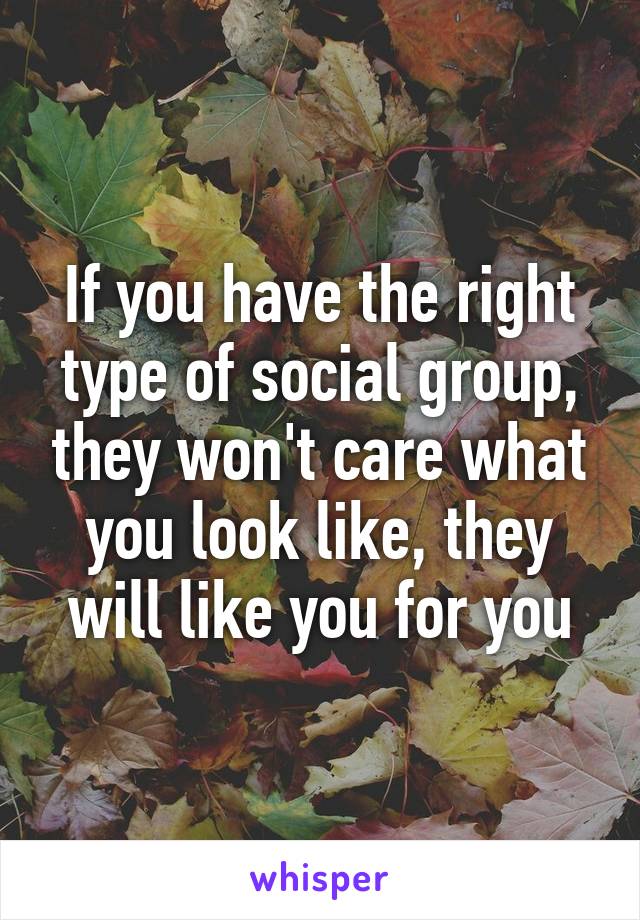 If you have the right type of social group, they won't care what you look like, they will like you for you