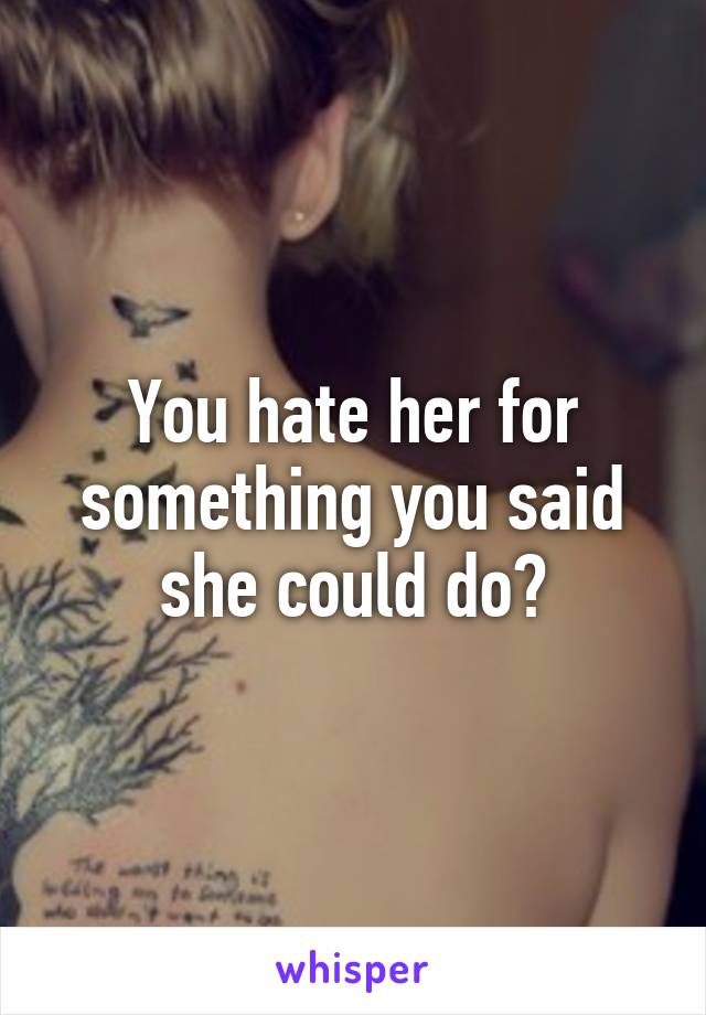 You hate her for something you said she could do?