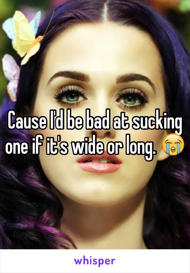 Cause I'd be bad at sucking one if it's wide or long. 😭