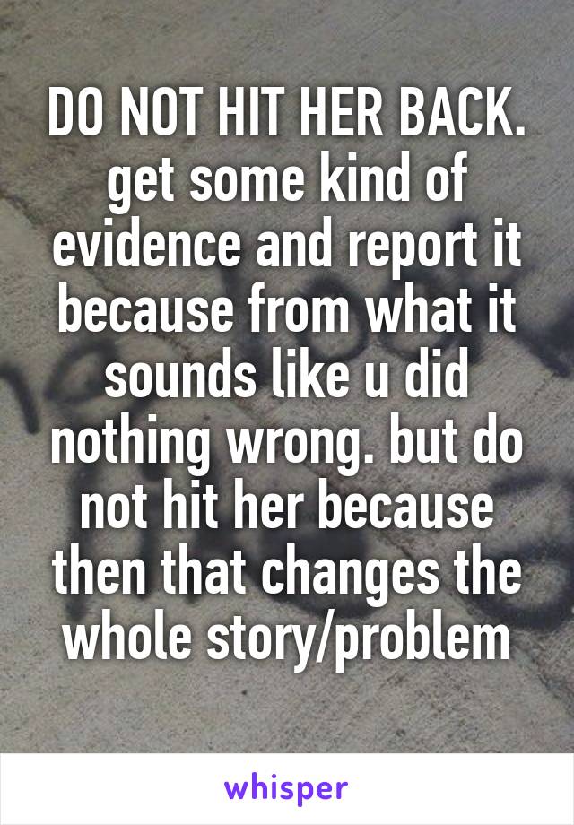 DO NOT HIT HER BACK. get some kind of evidence and report it because from what it sounds like u did nothing wrong. but do not hit her because then that changes the whole story/problem
