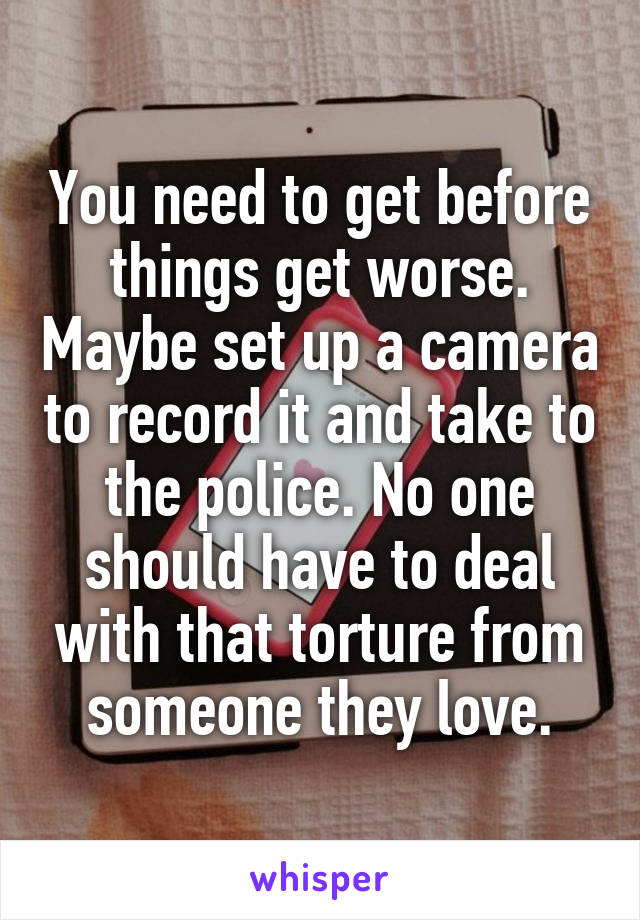 You need to get before things get worse. Maybe set up a camera to record it and take to the police. No one should have to deal with that torture from someone they love.