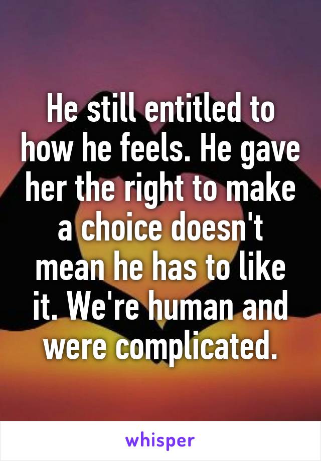 He still entitled to how he feels. He gave her the right to make a choice doesn't mean he has to like it. We're human and were complicated.