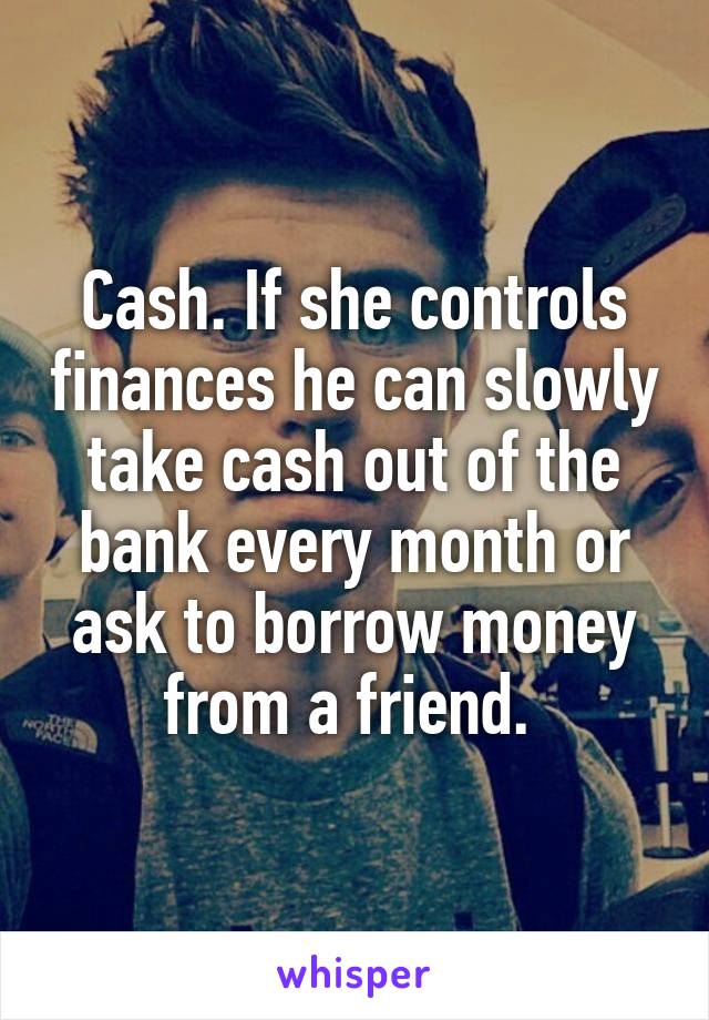 Cash. If she controls finances he can slowly take cash out of the bank every month or ask to borrow money from a friend. 