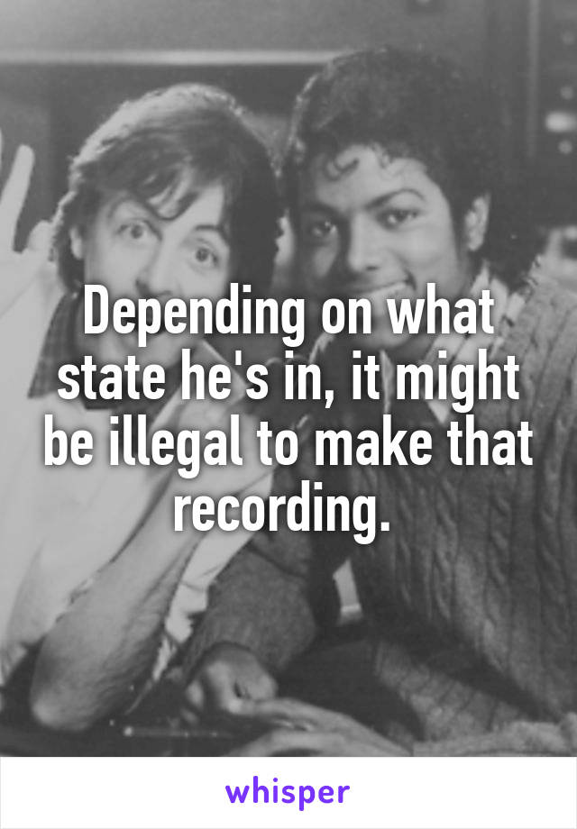 Depending on what state he's in, it might be illegal to make that recording. 