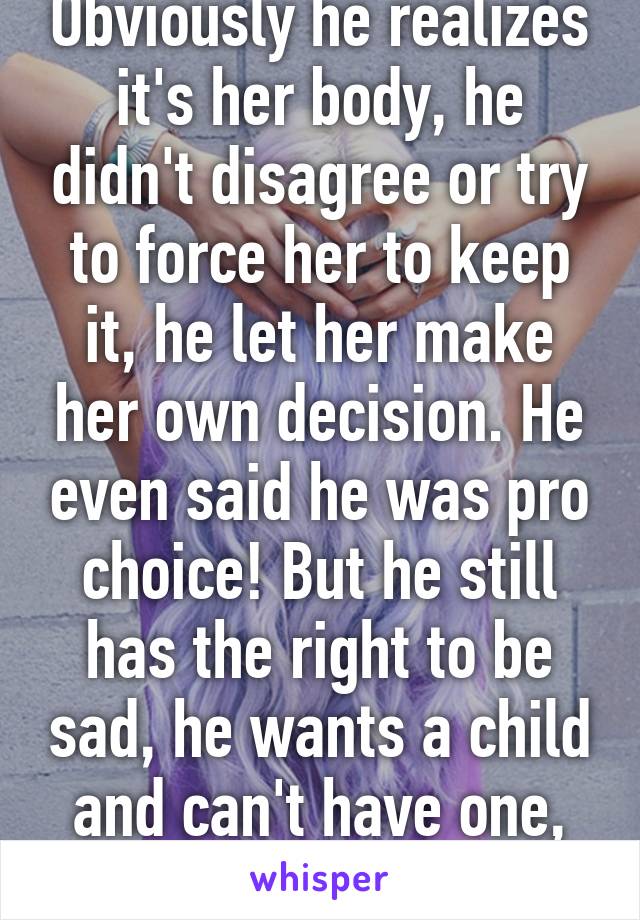 Obviously he realizes it's her body, he didn't disagree or try to force her to keep it, he let her make her own decision. He even said he was pro choice! But he still has the right to be sad, he wants a child and can't have one, and that sucks.