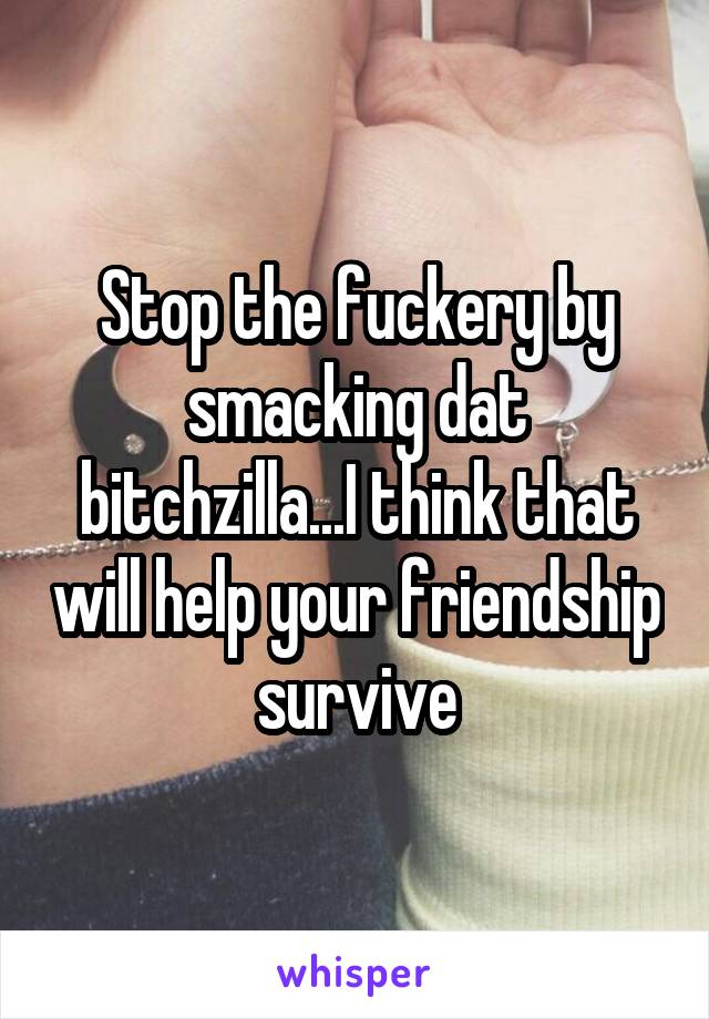 Stop the fuckery by smacking dat bitchzilla...I think that will help your friendship survive