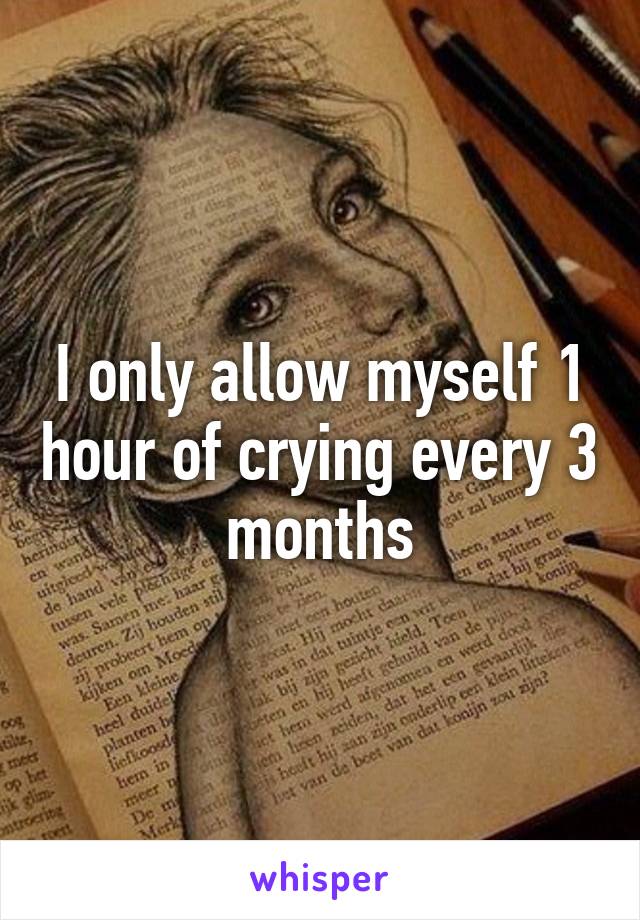 I only allow myself 1 hour of crying every 3 months