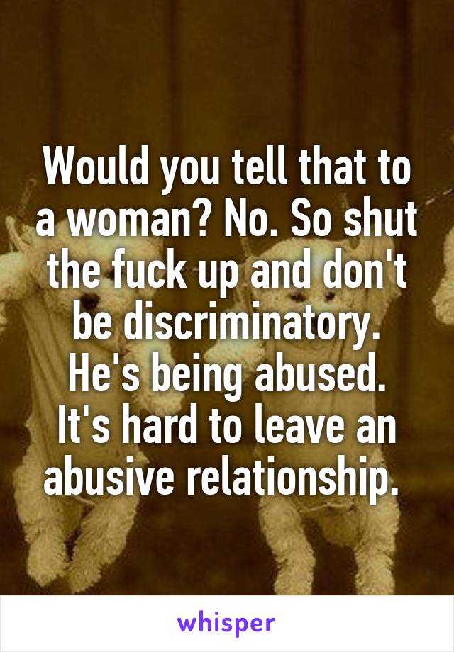 Would you tell that to a woman? No. So shut the fuck up and don't be discriminatory.
He's being abused. It's hard to leave an abusive relationship. 