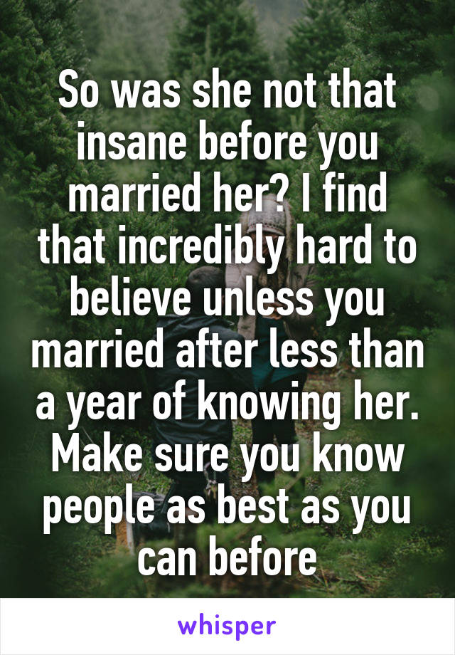 So was she not that insane before you married her? I find that incredibly hard to believe unless you married after less than a year of knowing her. Make sure you know people as best as you can before