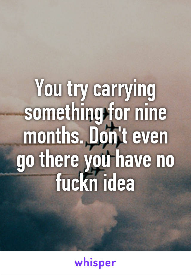 You try carrying something for nine months. Don't even go there you have no fuckn idea