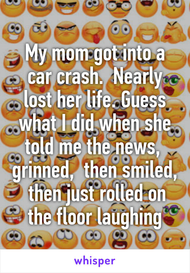 My mom got into a car crash.  Nearly lost her life. Guess what I did when she told me the news,  grinned,  then smiled,  then just rolled on the floor laughing