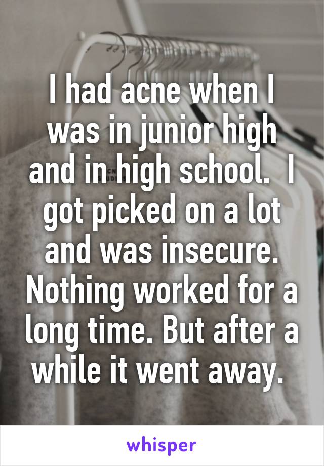 I had acne when I was in junior high and in high school.  I got picked on a lot and was insecure. Nothing worked for a long time. But after a while it went away. 