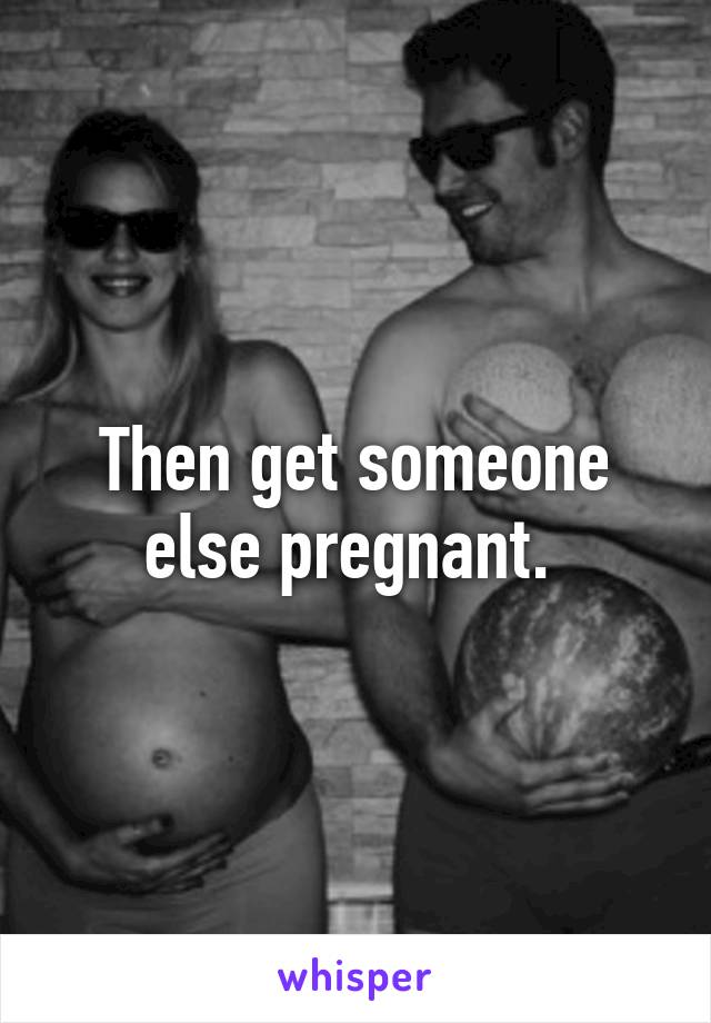 Then get someone else pregnant. 