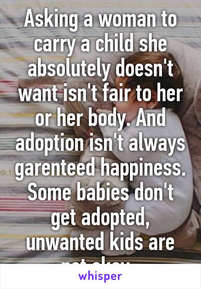 Asking a woman to carry a child she absolutely doesn't want isn't fair to her or her body. And adoption isn't always garenteed happiness. Some babies don't get adopted, unwanted kids are not okay. 